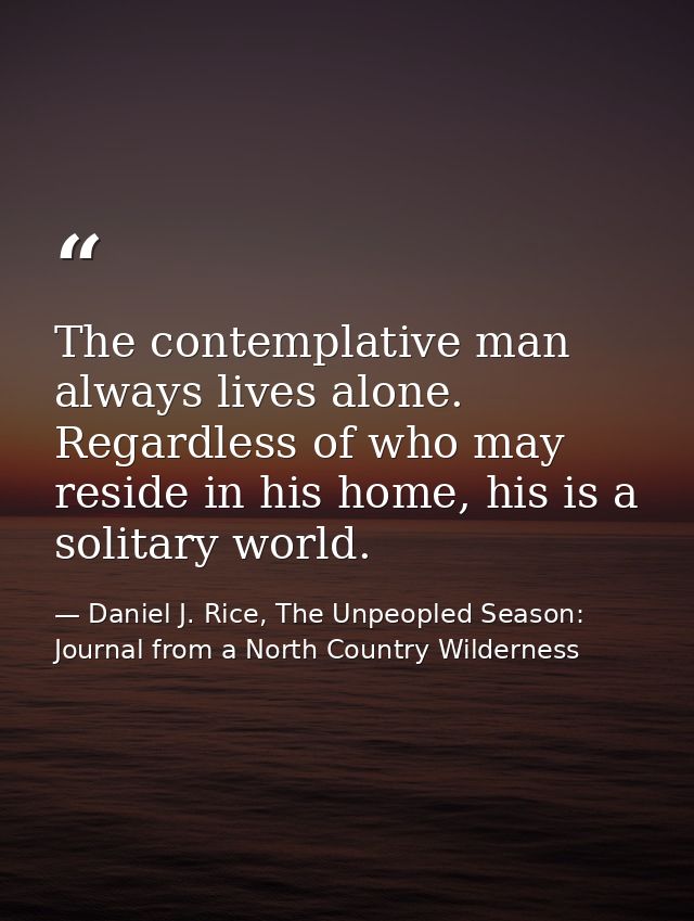 The contemplative man always lives alone. Regardless of who may reside in his home, his is a solitary world. — Daniel J. Rice, The Unpeopled Season: Journal from a North Country Wilderness