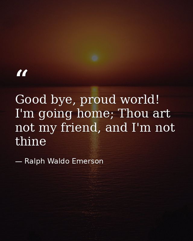 Good bye, proud world! I'm going home; Thou art not my friend, and I'm not thine — Ralph Waldo Emerson