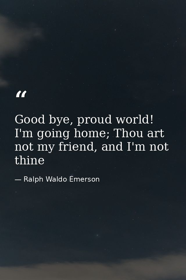 Good bye, proud world! I'm going home; Thou art not my friend, and I'm not thine — Ralph Waldo Emerson