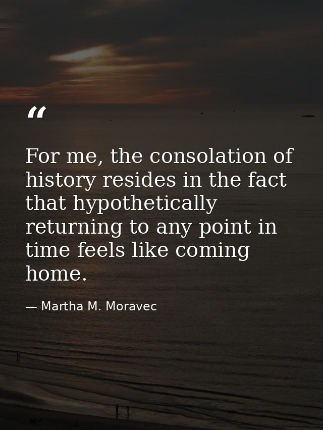 For me, the consolation of history resides in the fact that hypothetically returning to any point in time feels like com — Martha M. Moravec