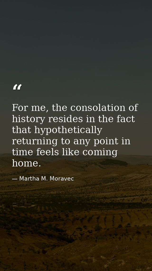 For me, the consolation of history resides in the fact that hypothetically returning to any point in time feels like com — Martha M. Moravec