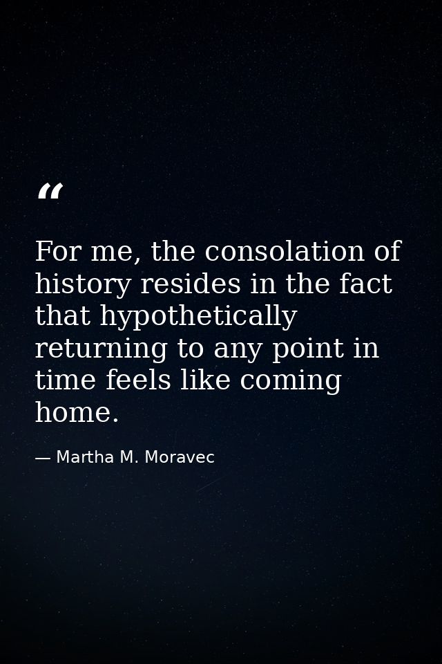 For me, the consolation of history resides in the fact that hypothetically returning to any point in time feels like com — Martha M. Moravec