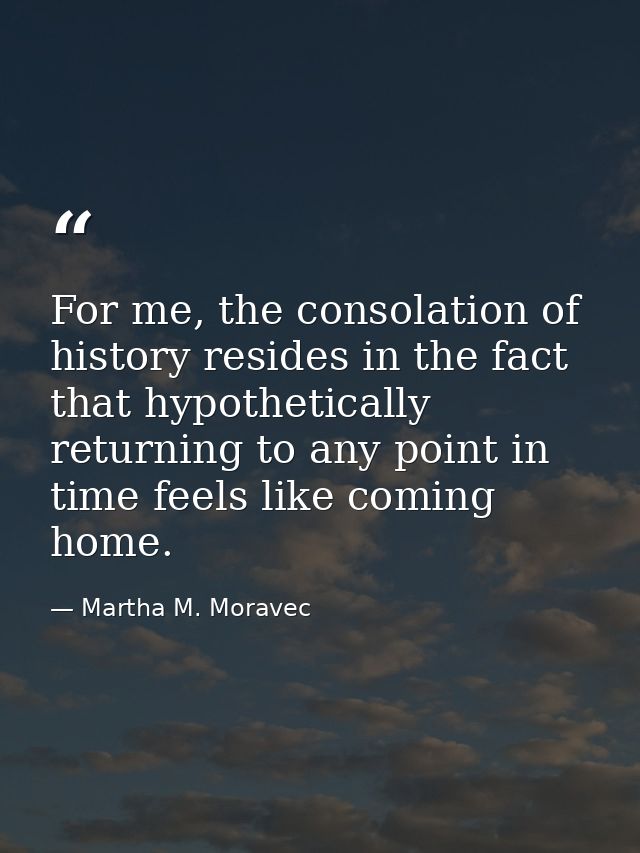 For me, the consolation of history resides in the fact that hypothetically returning to any point in time feels like com — Martha M. Moravec