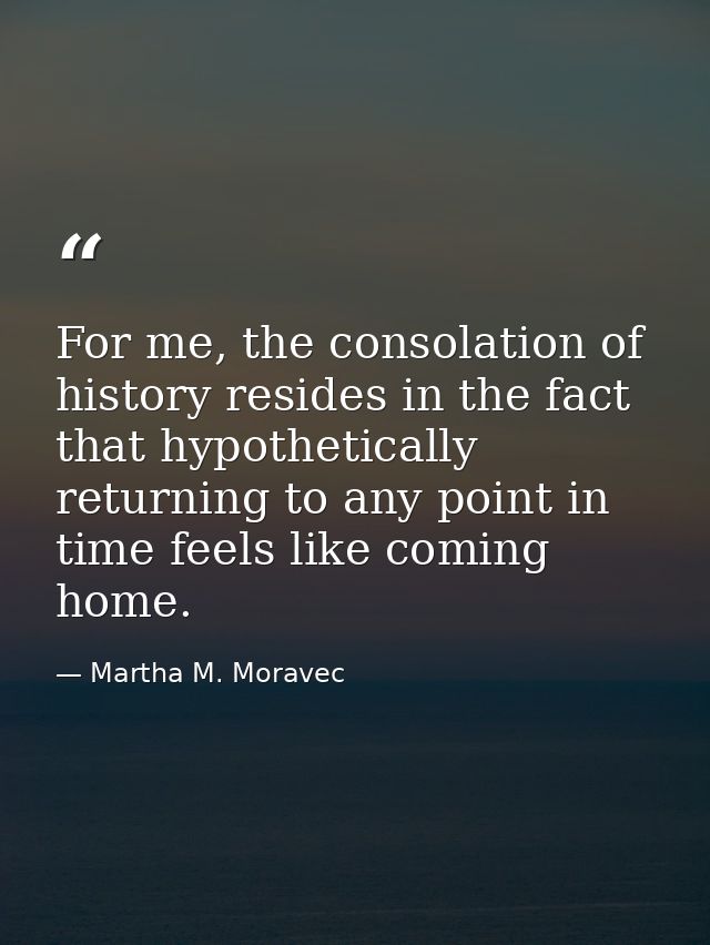 For me, the consolation of history resides in the fact that hypothetically returning to any point in time feels like com — Martha M. Moravec
