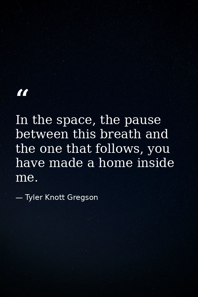 In the space, the pause between this breath and the one that follows, you have made a home inside me. — Tyler Knott Gregson