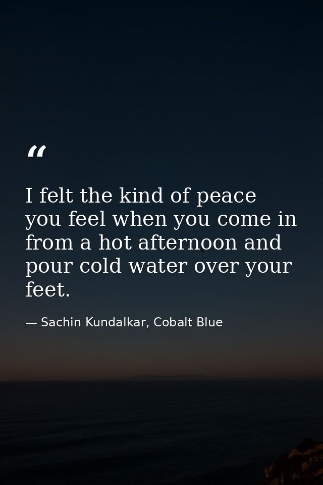 I felt the kind of peace you feel when you come in from a hot afternoon and pour cold water over your feet. — Sachin Kundalkar, Cobalt Blue