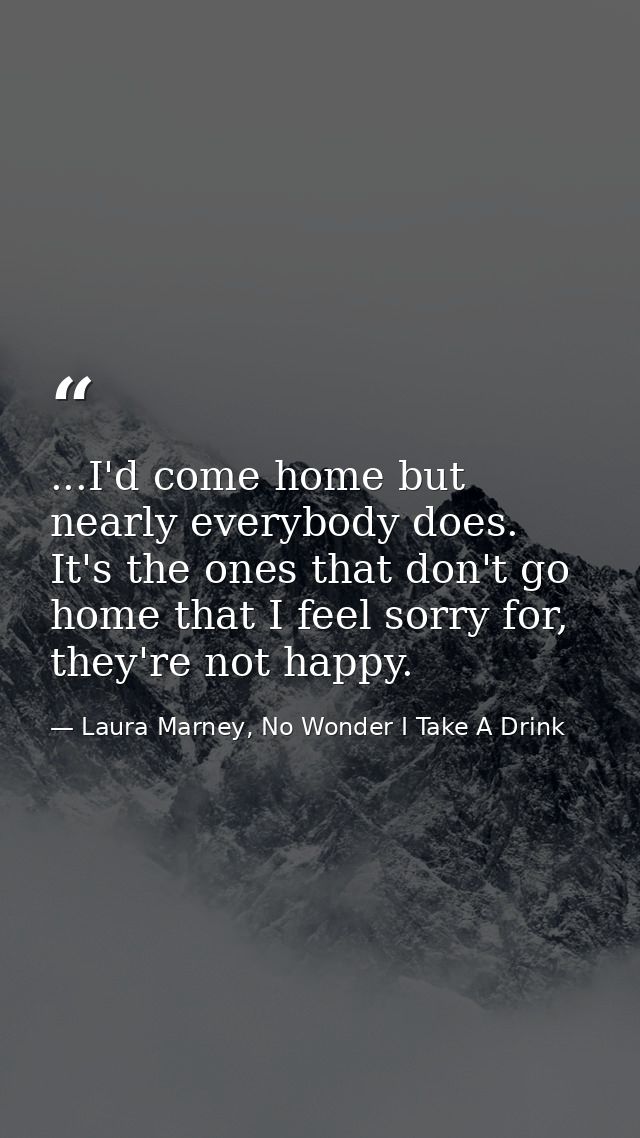 ...I'd come home but nearly everybody does. It's the ones that don't go home that I feel sorry for, they're not happy. — Laura Marney, No Wonder I Take A Drink