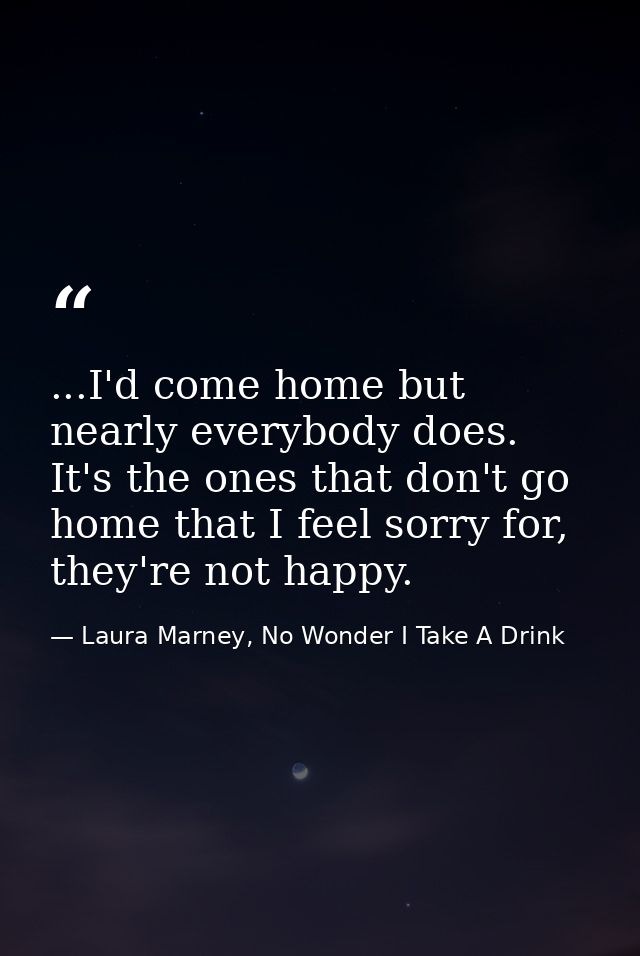 ...I'd come home but nearly everybody does. It's the ones that don't go home that I feel sorry for, they're not happy. — Laura Marney, No Wonder I Take A Drink