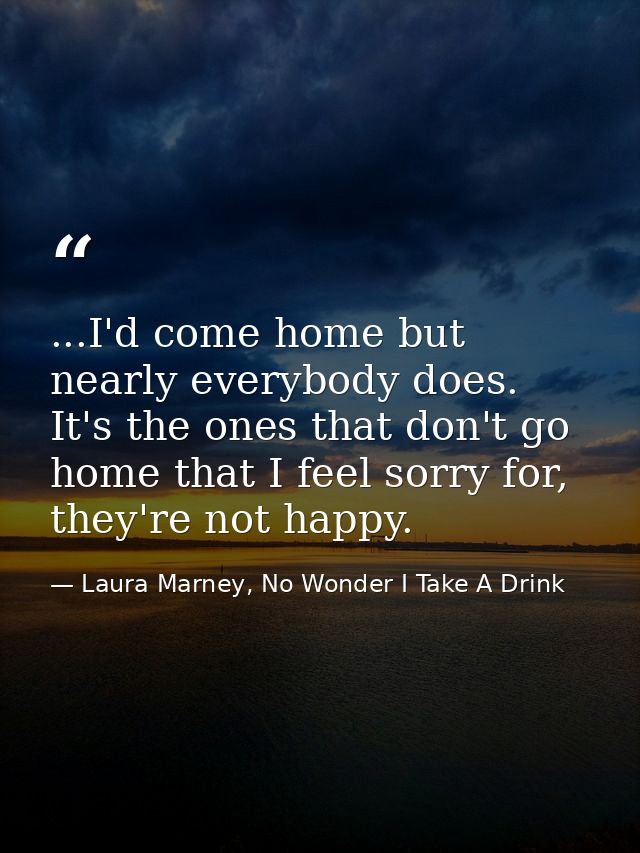 ...I'd come home but nearly everybody does. It's the ones that don't go home that I feel sorry for, they're not happy. — Laura Marney, No Wonder I Take A Drink