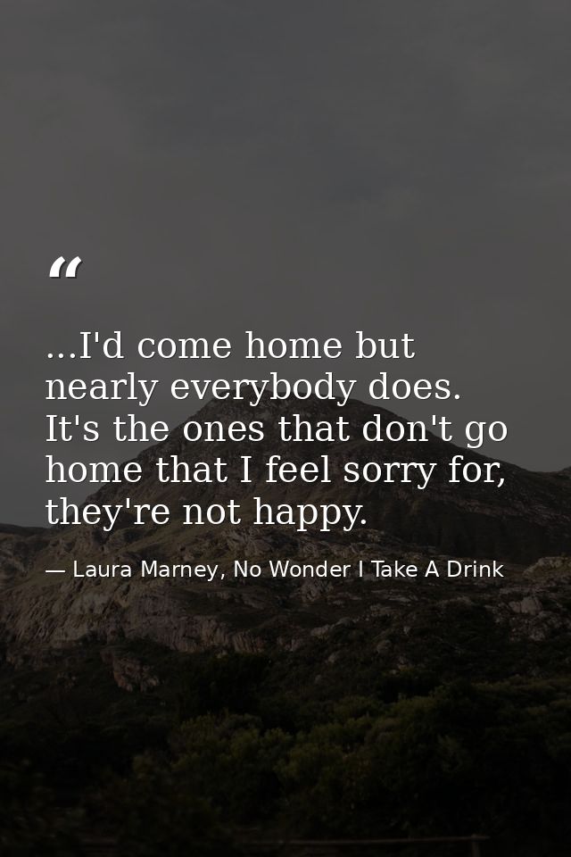 ...I'd come home but nearly everybody does. It's the ones that don't go home that I feel sorry for, they're not happy. — Laura Marney, No Wonder I Take A Drink