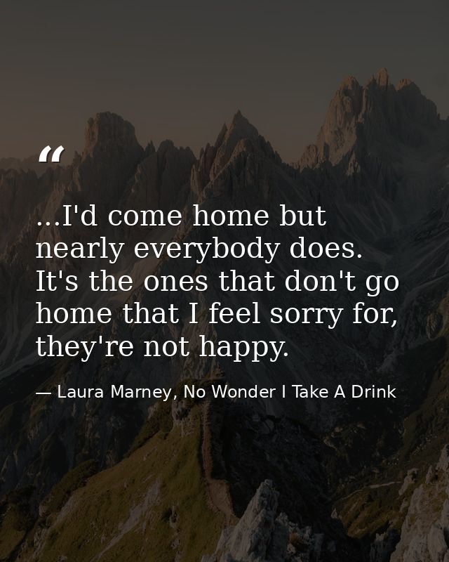...I'd come home but nearly everybody does. It's the ones that don't go home that I feel sorry for, they're not happy. — Laura Marney, No Wonder I Take A Drink