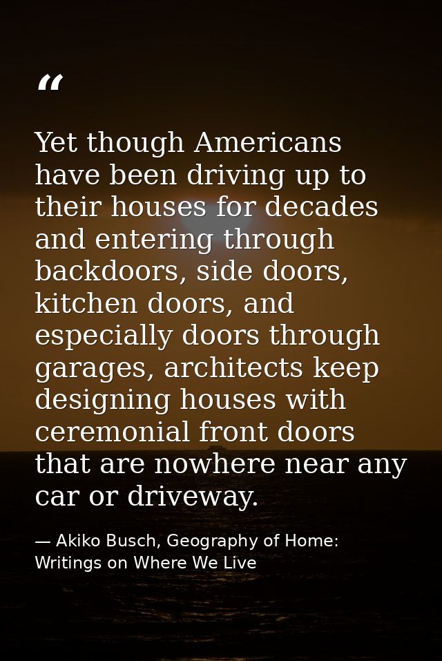 Yet though Americans have been driving up to their houses for decades and entering through backdoors, side doors, kitche — Akiko Busch, Geography of Home: Writings on Where We Live