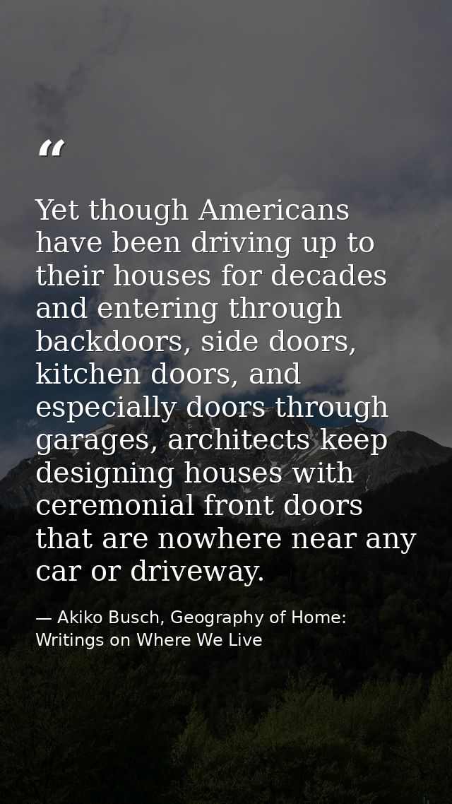 Yet though Americans have been driving up to their houses for decades and entering through backdoors, side doors, kitche — Akiko Busch, Geography of Home: Writings on Where We Live