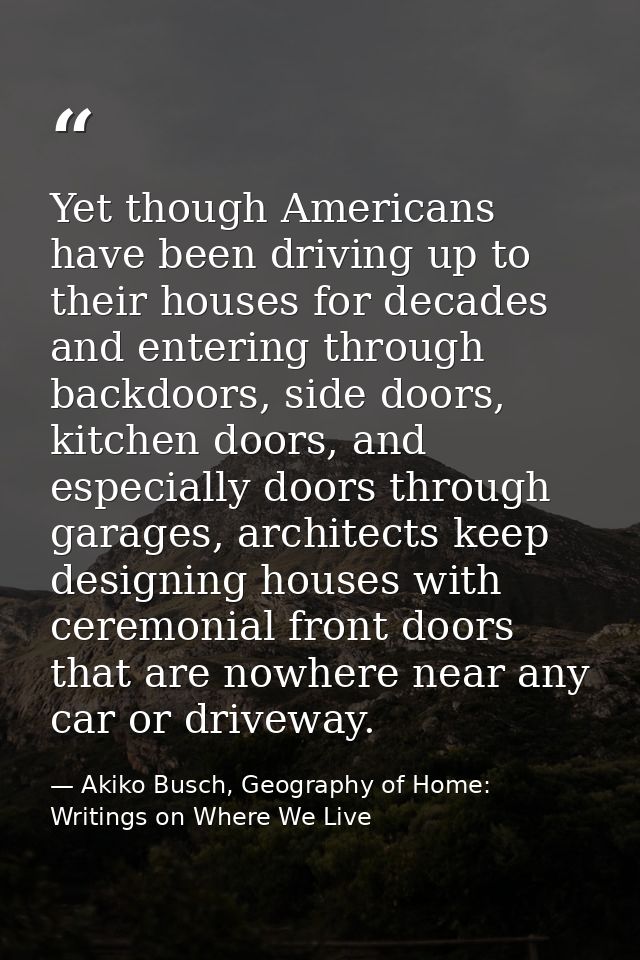 Yet though Americans have been driving up to their houses for decades and entering through backdoors, side doors, kitche — Akiko Busch, Geography of Home: Writings on Where We Live