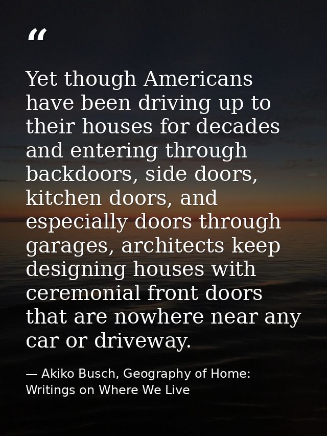 Yet though Americans have been driving up to their houses for decades and entering through backdoors, side doors, kitche — Akiko Busch, Geography of Home: Writings on Where We Live