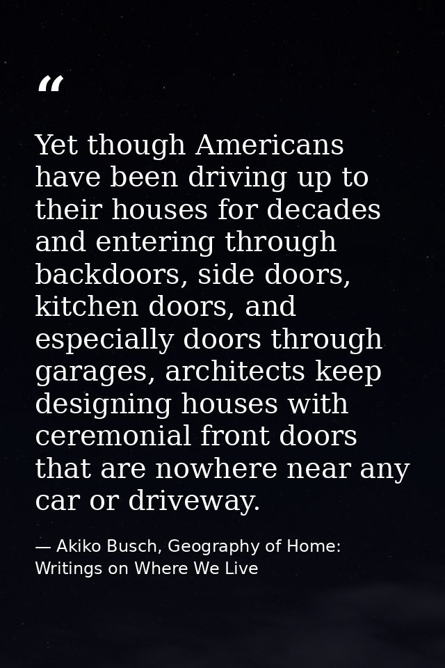 Yet though Americans have been driving up to their houses for decades and entering through backdoors, side doors, kitche — Akiko Busch, Geography of Home: Writings on Where We Live