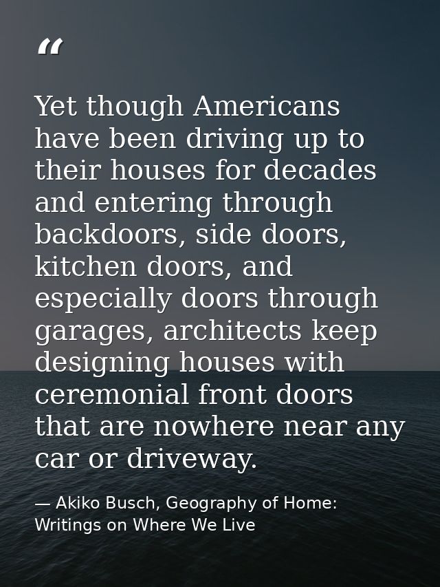 Yet though Americans have been driving up to their houses for decades and entering through backdoors, side doors, kitche — Akiko Busch, Geography of Home: Writings on Where We Live