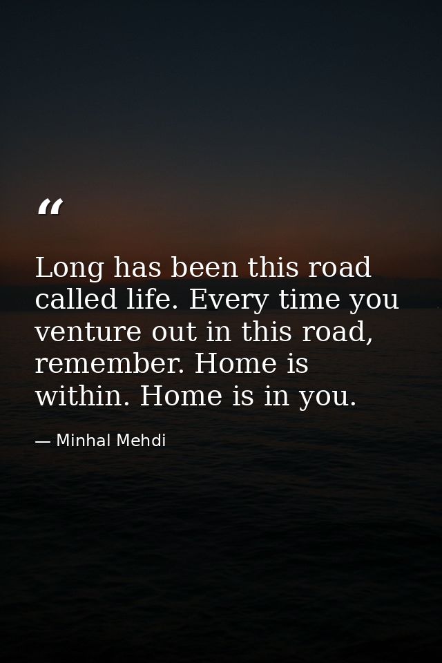 Long has been this road called life. Every time you venture out in this road, remember. Home is within. Home is in you. — Minhal Mehdi