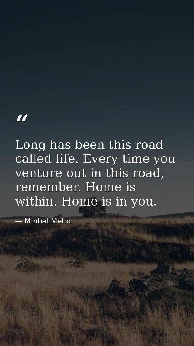 Long has been this road called life. Every time you venture out in this road, remember. Home is within. Home is in you. — Minhal Mehdi
