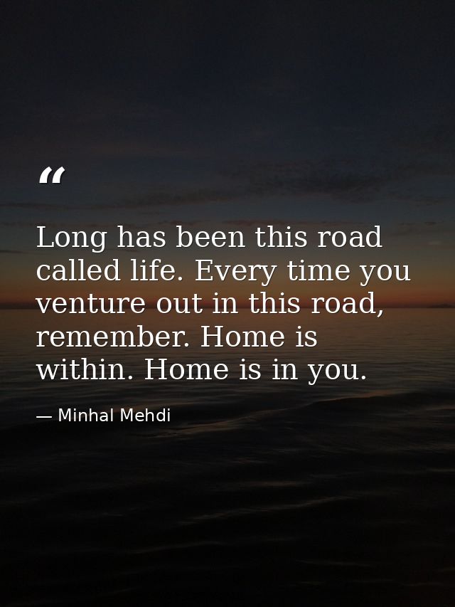 Long has been this road called life. Every time you venture out in this road, remember. Home is within. Home is in you. — Minhal Mehdi
