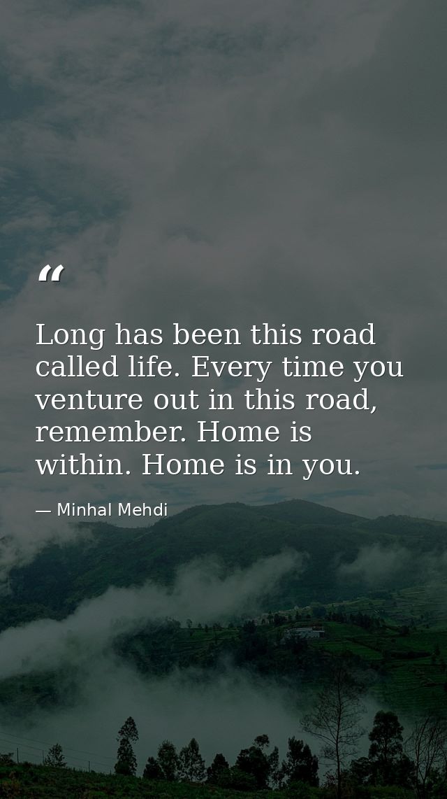 Long has been this road called life. Every time you venture out in this road, remember. Home is within. Home is in you. — Minhal Mehdi