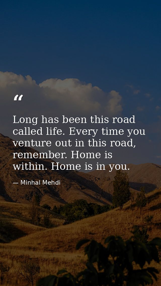 Long has been this road called life. Every time you venture out in this road, remember. Home is within. Home is in you. — Minhal Mehdi