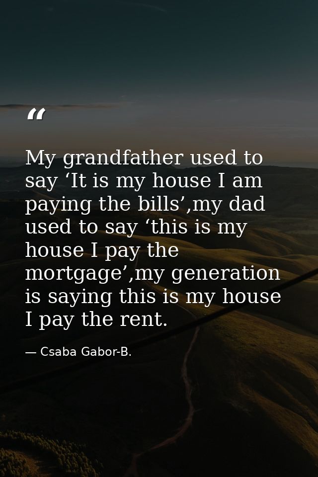 My grandfather used to say ‘It is my house I am paying the bills’,my dad used to say ‘this is my house I pay the mortgag — Csaba Gabor-B.