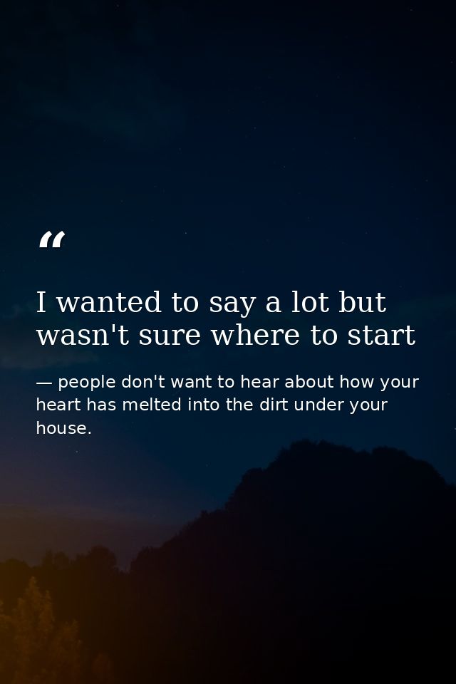 I wanted to say a lot but wasn't sure where to start — people don't want to hear about how your heart has melted into the dirt under your house.