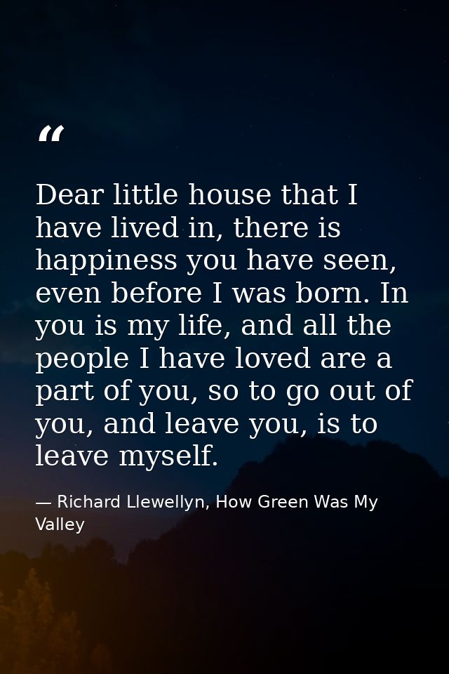 Dear little house that I have lived in, there is happiness you have seen, even before I was born. In you is my life, and — Richard Llewellyn, How Green Was My Valley