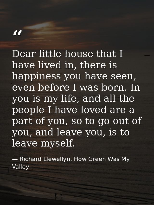 Dear little house that I have lived in, there is happiness you have seen, even before I was born. In you is my life, and — Richard Llewellyn, How Green Was My Valley