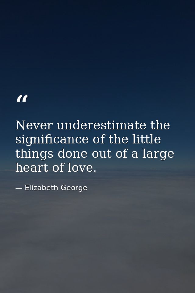 Never underestimate the significance of the little things done out of a large heart of love. — Elizabeth George