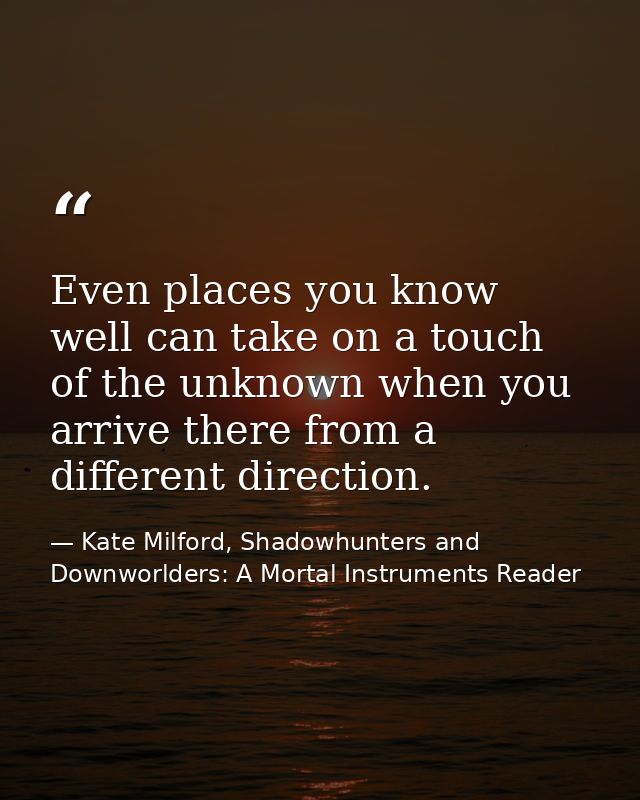 Even places you know well can take on a touch of the unknown when you arrive there from a different direction. — Kate Milford, Shadowhunters and Downworlders: A Mortal Instruments Reader