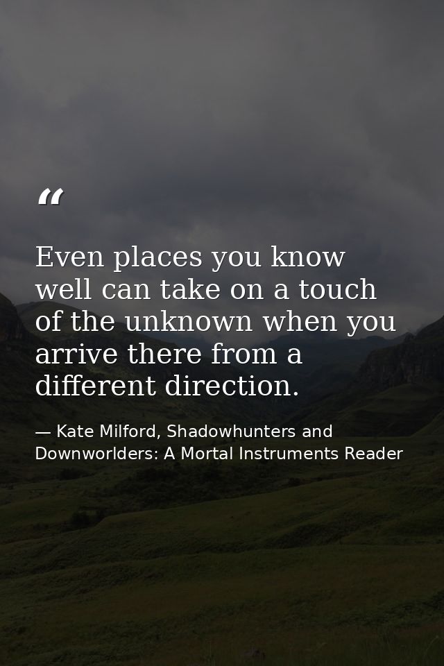 Even places you know well can take on a touch of the unknown when you arrive there from a different direction. — Kate Milford, Shadowhunters and Downworlders: A Mortal Instruments Reader