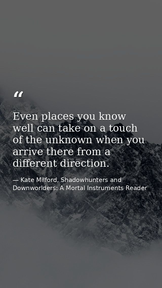 Even places you know well can take on a touch of the unknown when you arrive there from a different direction. — Kate Milford, Shadowhunters and Downworlders: A Mortal Instruments Reader
