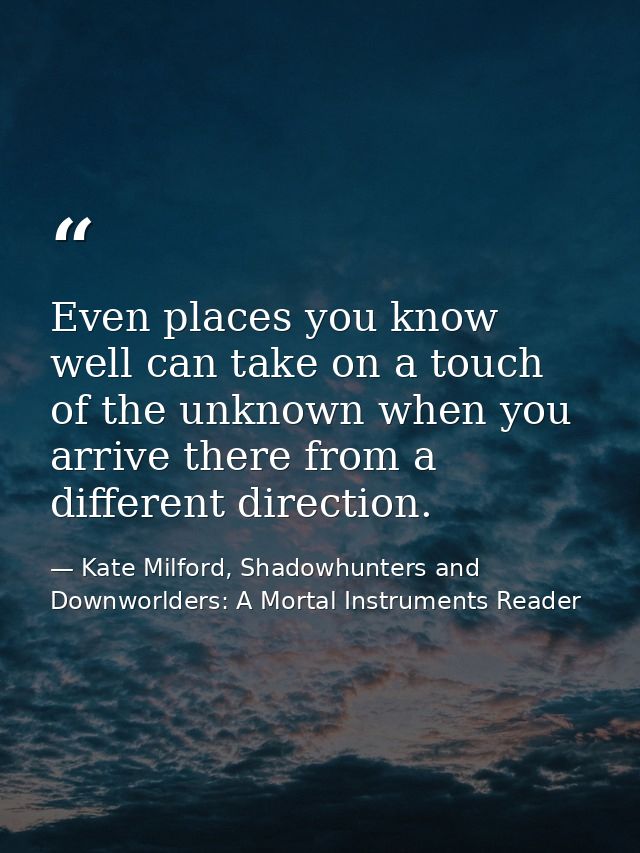 Even places you know well can take on a touch of the unknown when you arrive there from a different direction. — Kate Milford, Shadowhunters and Downworlders: A Mortal Instruments Reader