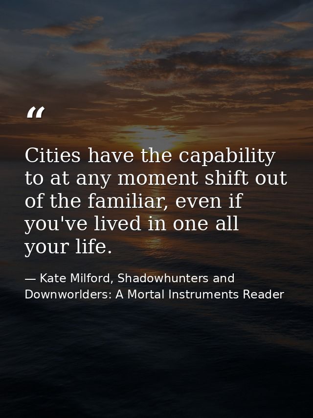 Cities have the capability to at any moment shift out of the familiar, even if you've lived in one all your life. — Kate Milford, Shadowhunters and Downworlders: A Mortal Instruments Reader