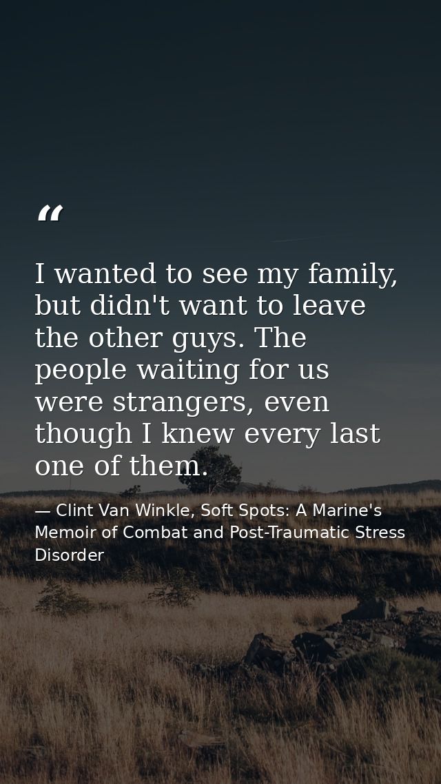 I wanted to see my family, but didn't want to leave the other guys. The people waiting for us were strangers, even thoug — Clint Van Winkle, Soft Spots: A Marine's Memoir of Combat and Post-Traumatic Stress Disorder
