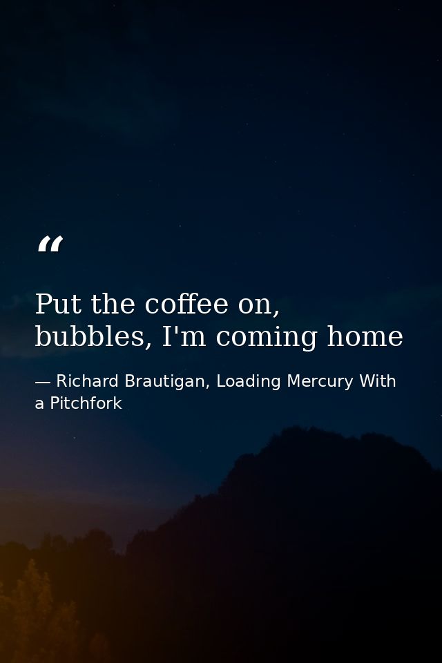 Put the coffee on, bubbles, I'm coming home — Richard Brautigan, Loading Mercury With a Pitchfork