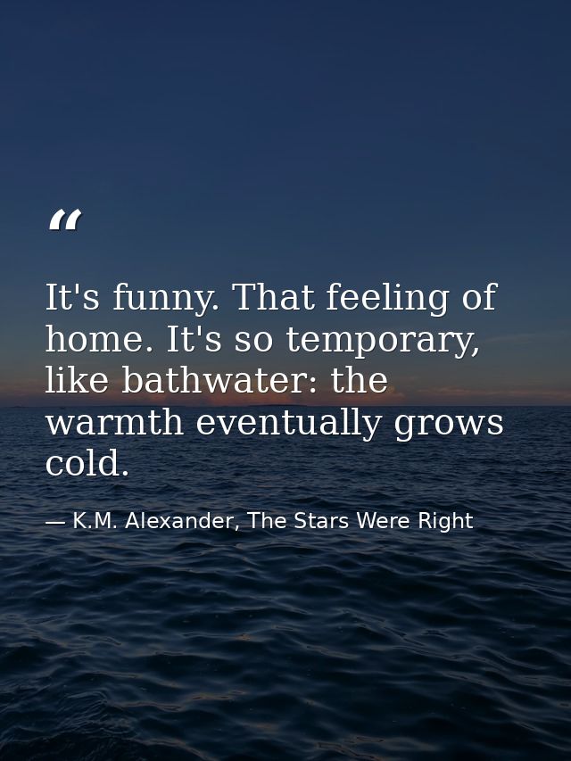 It's funny. That feeling of home. It's so temporary, like bathwater: the warmth eventually grows cold. — K.M. Alexander, The Stars Were Right