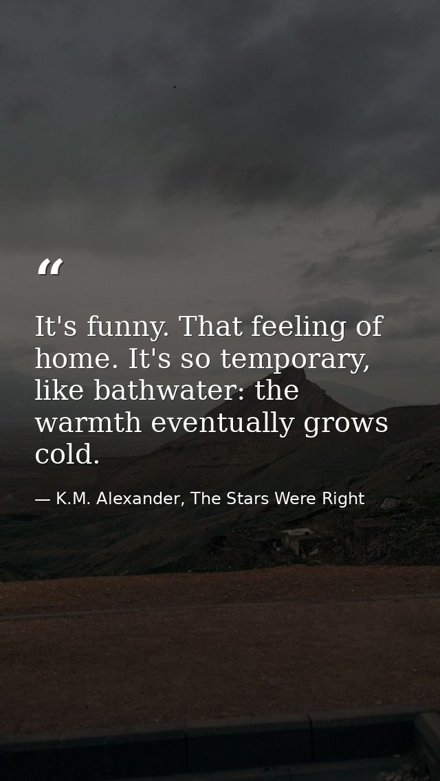 It's funny. That feeling of home. It's so temporary, like bathwater: the warmth eventually grows cold. — K.M. Alexander, The Stars Were Right