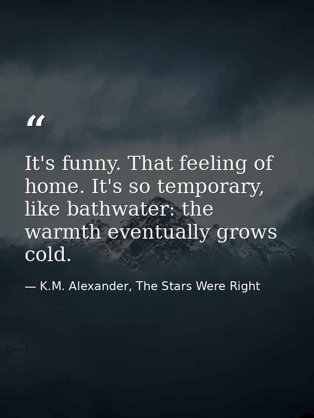 It's funny. That feeling of home. It's so temporary, like bathwater: the warmth eventually grows cold. — K.M. Alexander, The Stars Were Right