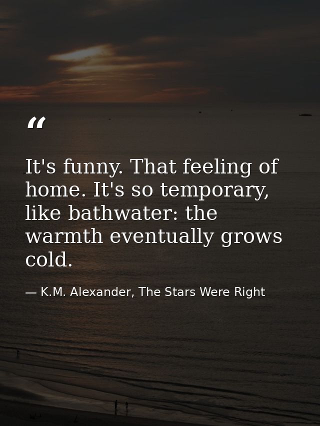 It's funny. That feeling of home. It's so temporary, like bathwater: the warmth eventually grows cold. — K.M. Alexander, The Stars Were Right