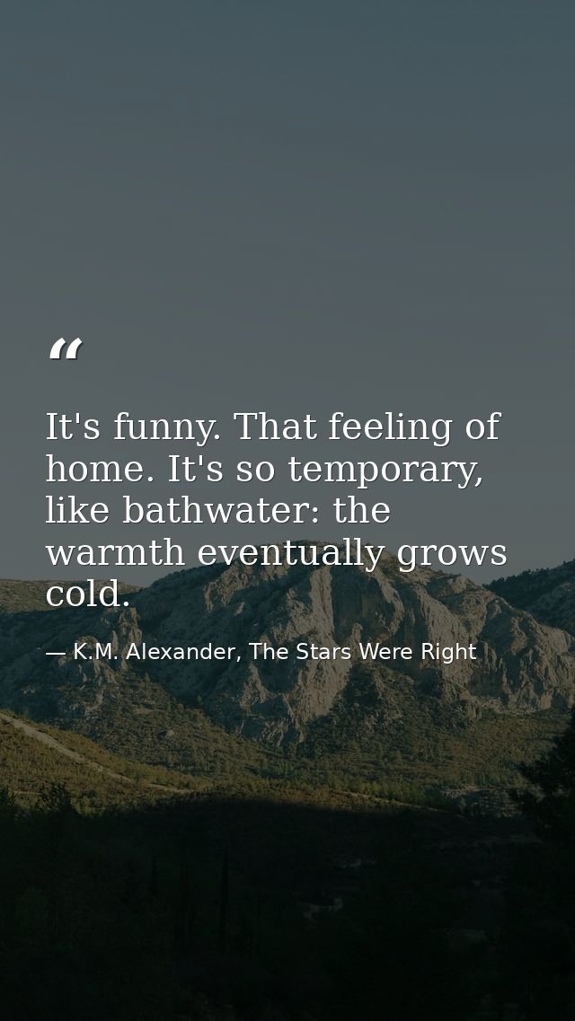 It's funny. That feeling of home. It's so temporary, like bathwater: the warmth eventually grows cold. — K.M. Alexander, The Stars Were Right