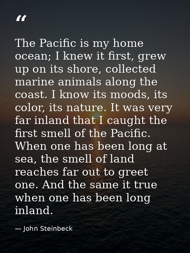 The Pacific is my home ocean; I knew it first, grew up on its shore, collected marine animals along the coast. I know it — John Steinbeck
