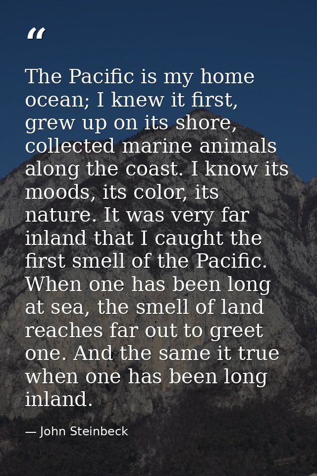 The Pacific is my home ocean; I knew it first, grew up on its shore, collected marine animals along the coast. I know it — John Steinbeck