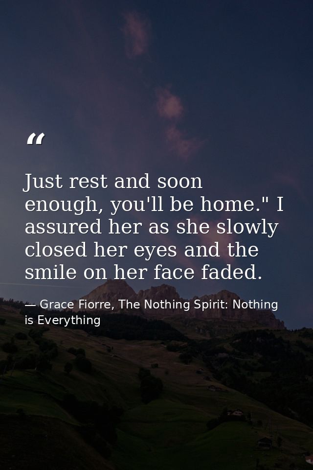 Just rest and soon enough, you'll be home." I assured her as she slowly closed her eyes and the smile on her face faded. — Grace Fiorre, The Nothing Spirit: Nothing is Everything