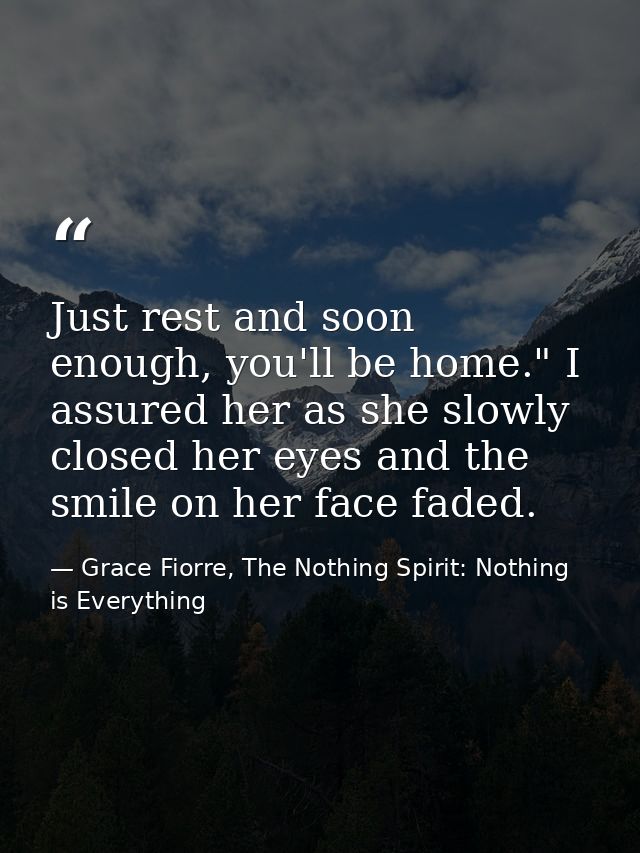 Just rest and soon enough, you'll be home." I assured her as she slowly closed her eyes and the smile on her face faded. — Grace Fiorre, The Nothing Spirit: Nothing is Everything