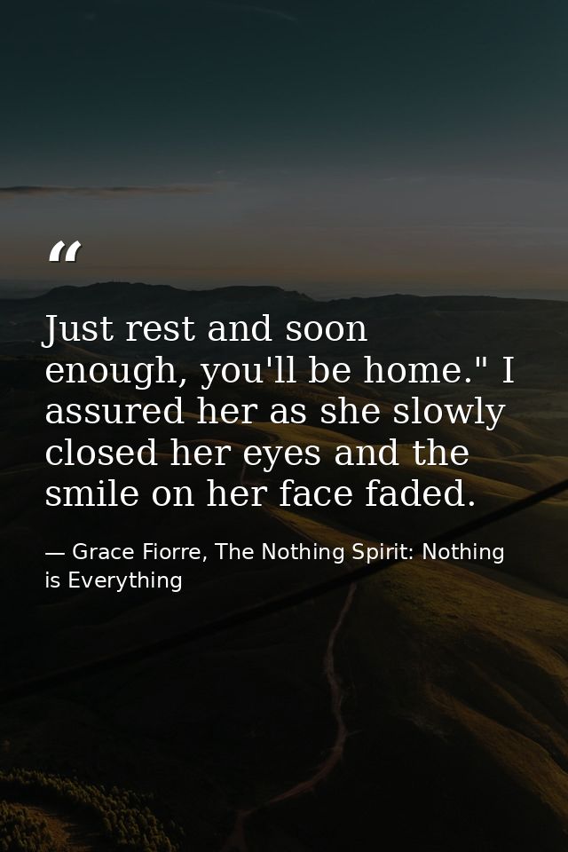 Just rest and soon enough, you'll be home." I assured her as she slowly closed her eyes and the smile on her face faded. — Grace Fiorre, The Nothing Spirit: Nothing is Everything