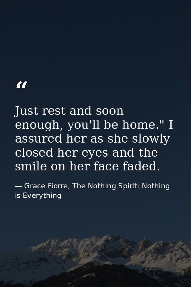 Just rest and soon enough, you'll be home." I assured her as she slowly closed her eyes and the smile on her face faded. — Grace Fiorre, The Nothing Spirit: Nothing is Everything