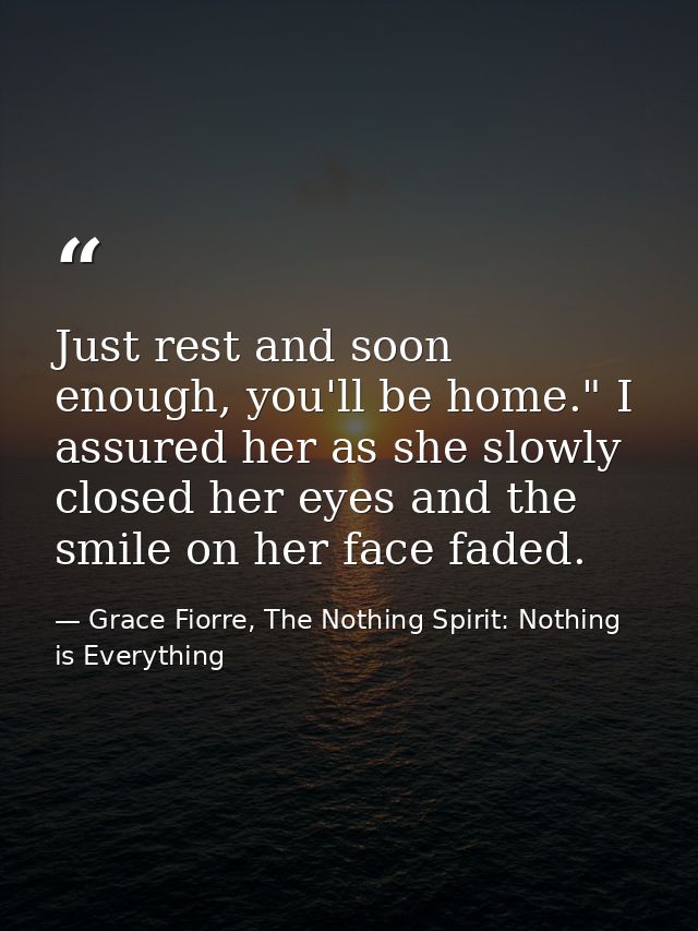 Just rest and soon enough, you'll be home." I assured her as she slowly closed her eyes and the smile on her face faded. — Grace Fiorre, The Nothing Spirit: Nothing is Everything